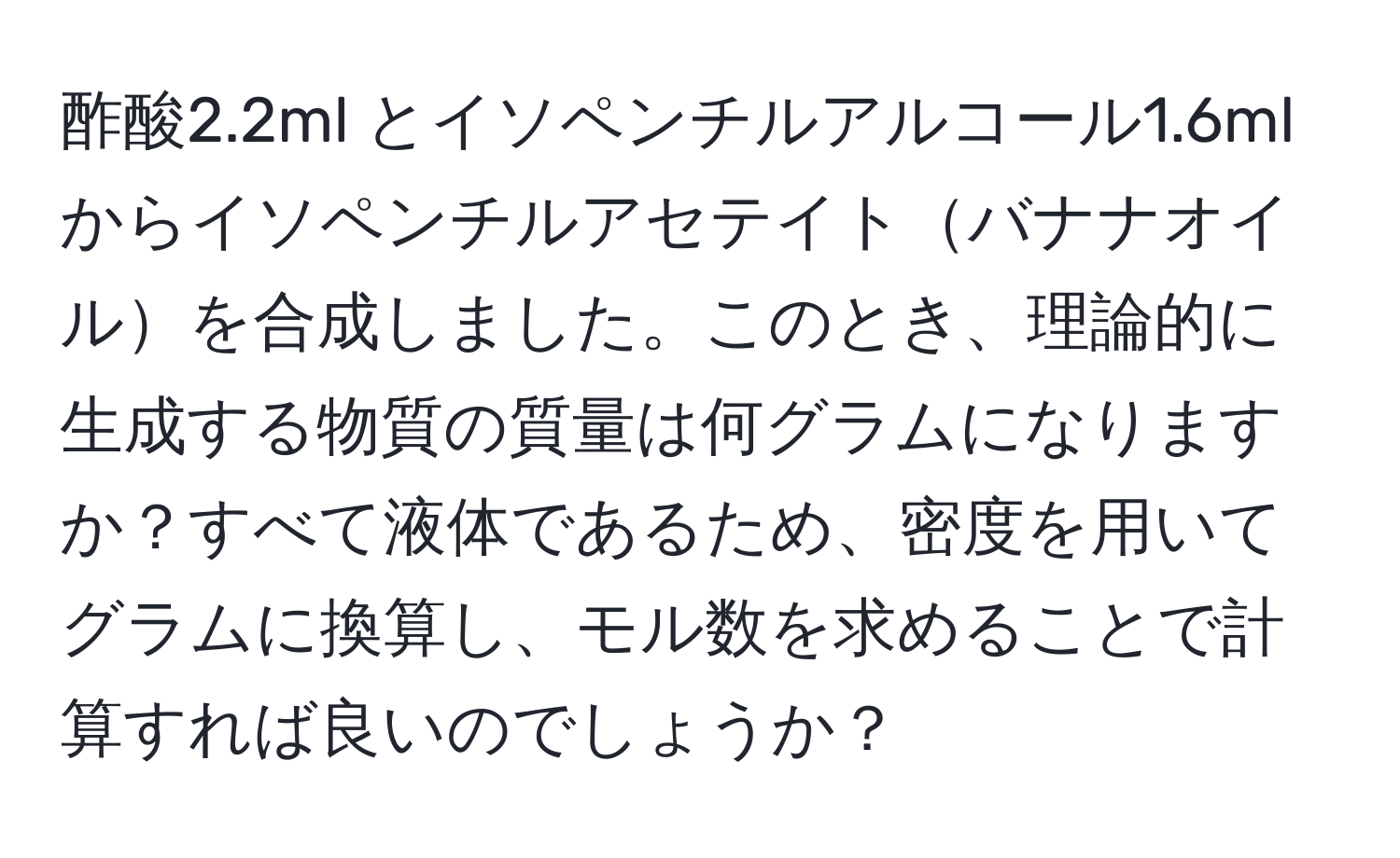 酢酸2.2ml とイソペンチルアルコール1.6mlからイソペンチルアセテイトバナナオイルを合成しました。このとき、理論的に生成する物質の質量は何グラムになりますか？すべて液体であるため、密度を用いてグラムに換算し、モル数を求めることで計算すれば良いのでしょうか？