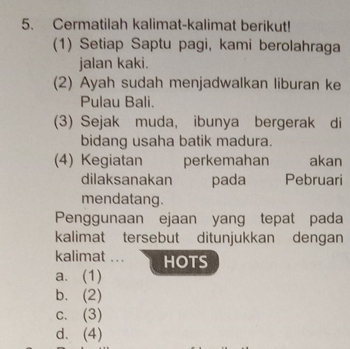 Cermatilah kalimat-kalimat berikut!
(1) Setiap Saptu pagi, kami berolahraga
jalan kaki.
(2) Ayah sudah menjadwalkan liburan ke
Pulau Bali.
(3) Sejak muda, ibunya bergerak di
bidang usaha batik madura.
(4) Kegiatan perkemahan akan
dilaksanakan pada Pebruari
mendatang.
Penggunaan ejaan yang tepat pada
kalimat tersebut ditunjukkan dengan
kalimat ... HOTS
a. (1)
b. (2)
c. (3)
d. (4)