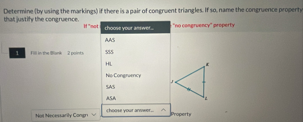 Determine (by using the markings) if there is a pair of congruent triangles. If so, name the congruence property
that justify the congruence.
If "not choose your answer... e "no congruencó' property
AAS
1 Fill in the Blank 2 points SSS
HL
No Congruency
SAS
ASA 
choose your answer...
Not Necessarily Congrı Property