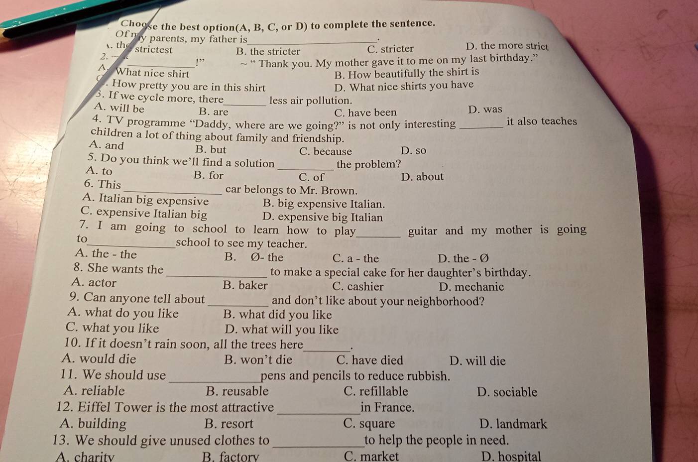 Choose the best option(A, B, C, or D) to complete the sentence.
Of my parents, my father is _. D. the more strict
th strictest C. stricter
B. the stricter
2.
_!” ~ “ Thank you. My mother gave it to me on my last birthday.”
7 What nice shirt B. How beautifully the shirt is
. How pretty you are in this shirt D. What nice shirts you have
3. If we cycle more, there_ less air pollution.
A. will be B. are C. have been D. was
4. TV programme “Daddy, where are we going?” is not only interesting _it also teaches
children a lot of thing about family and friendship.
A. and B. but C. because D. so
5. Do you think we’ll find a solution
the problem?
A. to B. for _C. of D. about
6. This_ car belongs to Mr. Brown.
A. Italian big expensive B. big expensive Italian.
C. expensive Italian big D. expensive big Italian
7. I am going to school to learn how to play_ guitar and my mother is going
to_ school to see my teacher.
A. the - the B. Ø- the C. a - the D. the - Ø
8. She wants the_ to make a special cake for her daughter’s birthday.
A. actor B. baker C. cashier D. mechanic
9. Can anyone tell about _and don’t like about your neighborhood?
A. what do you like B. what did you like
C. what you like D. what will you like
10. If it doesn’t rain soon, all the trees here_ .
A. would die B. won’t die C. have died D. will die
11. We should use _pens and pencils to reduce rubbish.
A. reliable B. reusable C. refillable D. sociable
_
12. Eiffel Tower is the most attractive in France.
A. building B. resort C. square D. landmark
13. We should give unused clothes to_ to help the people in need.
A. charitv B. factorv C. market D. hospital