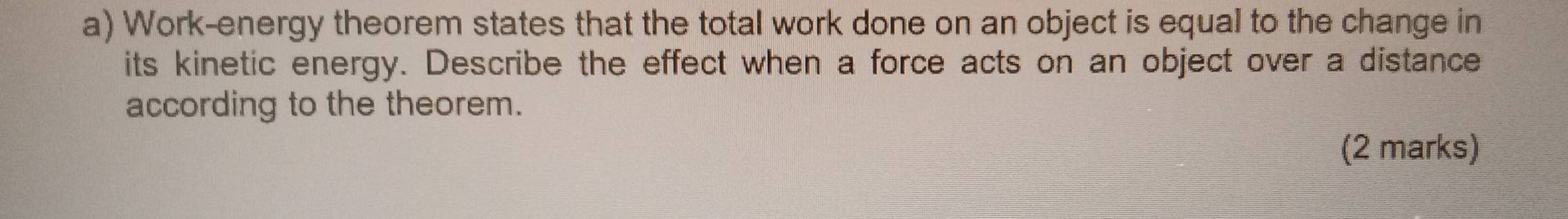 Work-energy theorem states that the total work done on an object is equal to the change in 
its kinetic energy. Describe the effect when a force acts on an object over a distance 
according to the theorem. 
(2 marks)