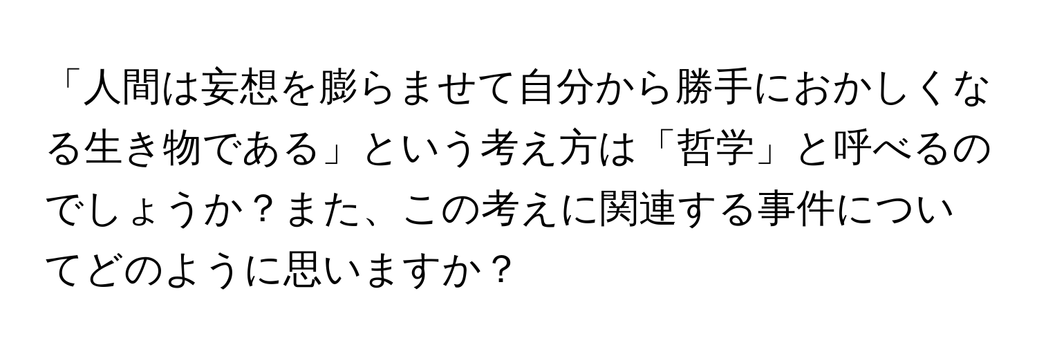 「人間は妄想を膨らませて自分から勝手におかしくなる生き物である」という考え方は「哲学」と呼べるのでしょうか？また、この考えに関連する事件についてどのように思いますか？