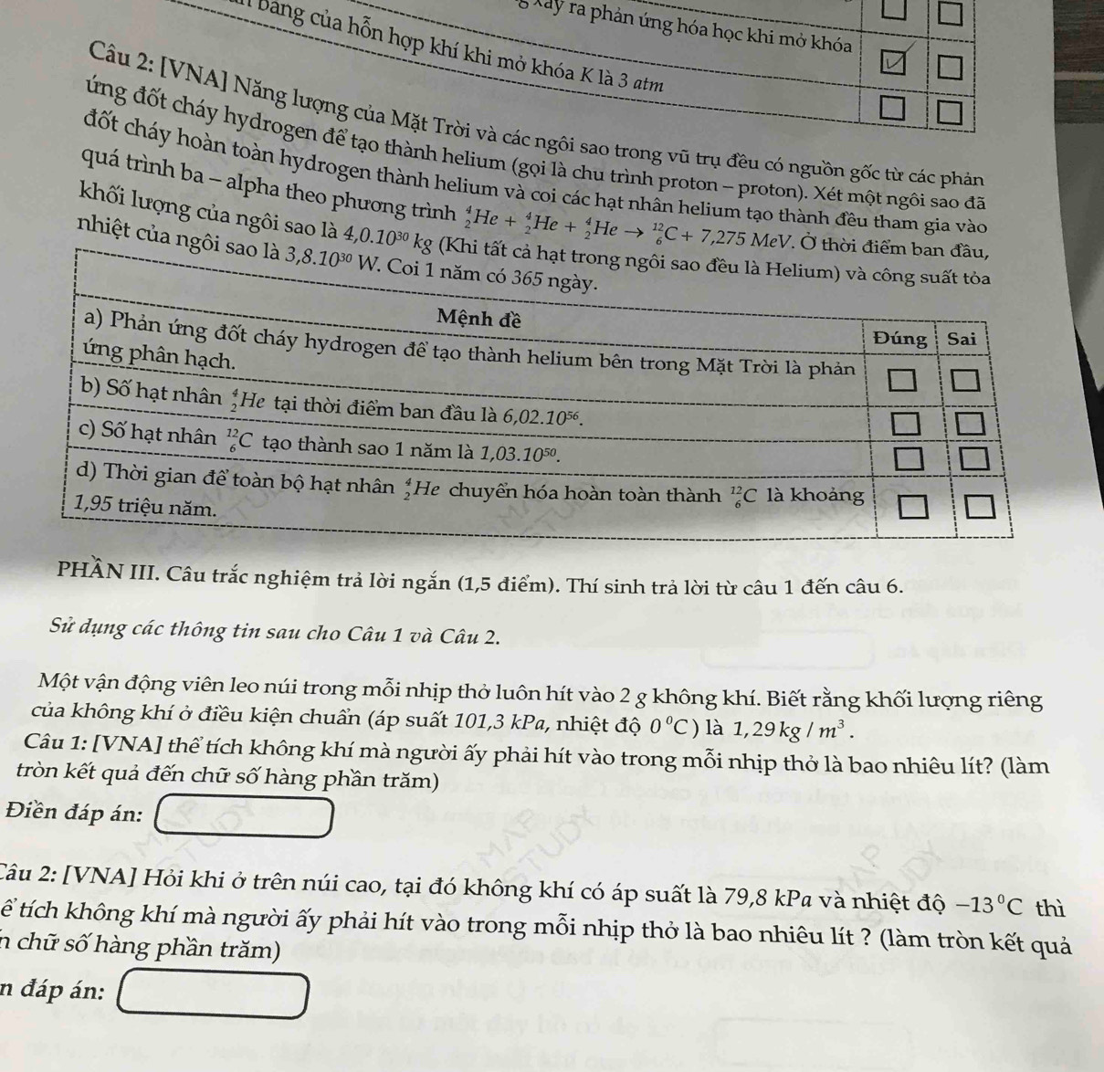 Xây ra phản ứng hóa học khi mở khóa
: bang của hỗn hợp khí khi mở khóa K là 3 atm
Câu 2: [VNA] Năng lượng của Mặt Trời và các ngôi sao trong vũ trụ đều có nguồn gốc từ các phản
đứng đốt cháy hydrogen để tạo thành helium (gọi là chu trình proton - proton). Xét một ngôi sao đã
đốt cháy hoàn toàn hydrogen thành helium và coi các hạt nhẫn helium tạo thành đều tham gia vào
quá trình ba - alpha theo phương trình _2^(4He+_2^4He+_2^4Heto _6^(12)C+7,275MeV
khối lượng của ngôi sao là 4,0.10^30)kg
nhiệt của n
PHÀN III. Câu trắc nghiệm trả lời ngắn (1,5 điểm). Thí sinh trả lời từ câu 1 đến câu 6.
Sử dụng các thông tin sau cho Câu 1 và Câu 2.
Một vận động viên leo núi trong mỗi nhịp thờ luôn hít vào 2 g không khí. Biết rằng khối lượng riêng
của không khí ở điều kiện chuẩn (áp suất 101,3 kPa, nhiệt độ 0°C) là 1,29kg/m^3.
Câu 1: [VNA] thể tích không khí mà người ấy phải hít vào trong mỗi nhịp thở là bao nhiêu lít? (làm
tròn kết quả đến chữ số hàng phần trăm)
Điền đáp án:
Câu 2: [VNA] Hỏi khi ở trên núi cao, tại đó không khí có áp suất là 79,8 kPa và nhiệt độ -13°C thì
ể tích không khí mà người ấy phải hít vào trong mỗi nhịp thở là bao nhiêu lít ? (làm tròn kết quả
n chữ số hàng phần trăm)
n đáp án:
