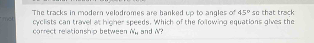 The tracks in modern velodromes are banked up to angles of 45° so that track 
mot cyclists can travel at higher speeds. Which of the following equations gives the 
correct relationship between N_H and N?