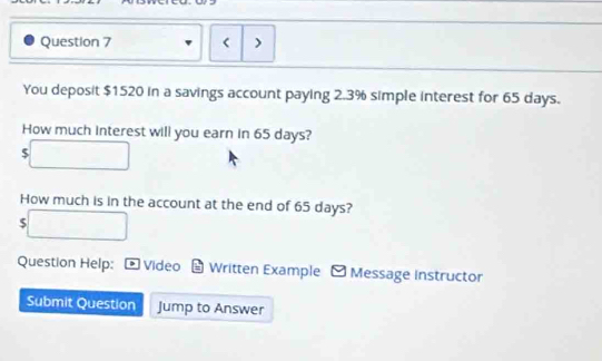 < ) 
You deposit  $1520 in a savings account paying 2.3% simple interest for 65 days. 
How much interest will you earn in 65 days?
$
How much is in the account at the end of 65 days? 
5 
Question Help: Video Written Example - Message instructor 
Submit Question Jump to Answer