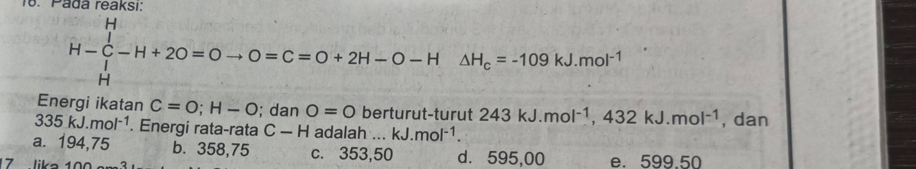 Pada reaksı:
H-∈tlimits _H^(H-H+2O=Oto O=C=O+2H-O-H△ H_c)=-109kJ.mol^(-1)
Energi ikatan C=O; H-O; dan O=0 berturut-turut 243kJ.mol^(-1), 432kJ.mol^(-1) , dan
335kJ.mol^(-1). Energi rata-rata C-H adalah . .. kJ.mol^(-1).
a. 194,75 b. 358,75
c. 353,50 d. 595,00
17 lika 100 e. 599.50