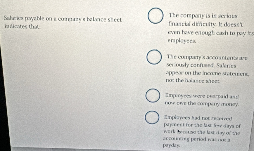 The company is in serious
Salaries payable on a company's balance sheet
indicates that:
financial difficulty. It doesn't
even have enough cash to pay its
employees.
The company's accountants are
seriously confused. Salaries
appear on the income statement,
not the balance sheet.
Employees were overpaid and
now owe the company money.
Employees had not received
payment for the last few days of
work Recause the last day of the
accounting period was not a
payday.