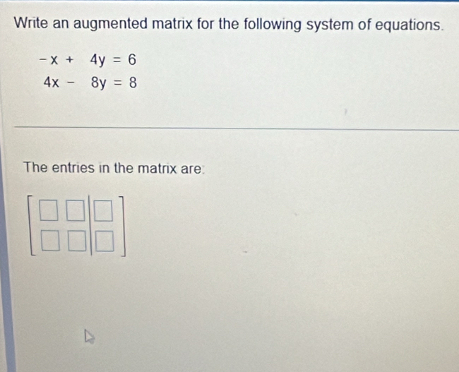 Write an augmented matrix for the following system of equations.
-x+4y=6
4x-8y=8
The entries in the matrix are