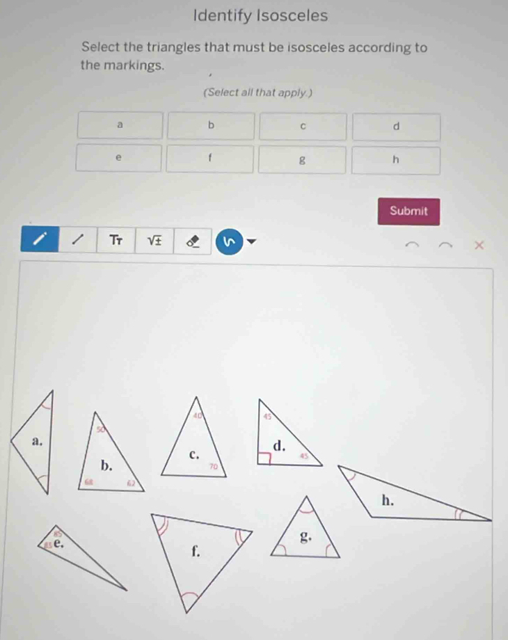 Identify Isosceles
Select the triangles that must be isosceles according to
the markings.
(Select all that apply.)
a
b
C
d
e
f
g
h
Submit
i 1 Tr V ×