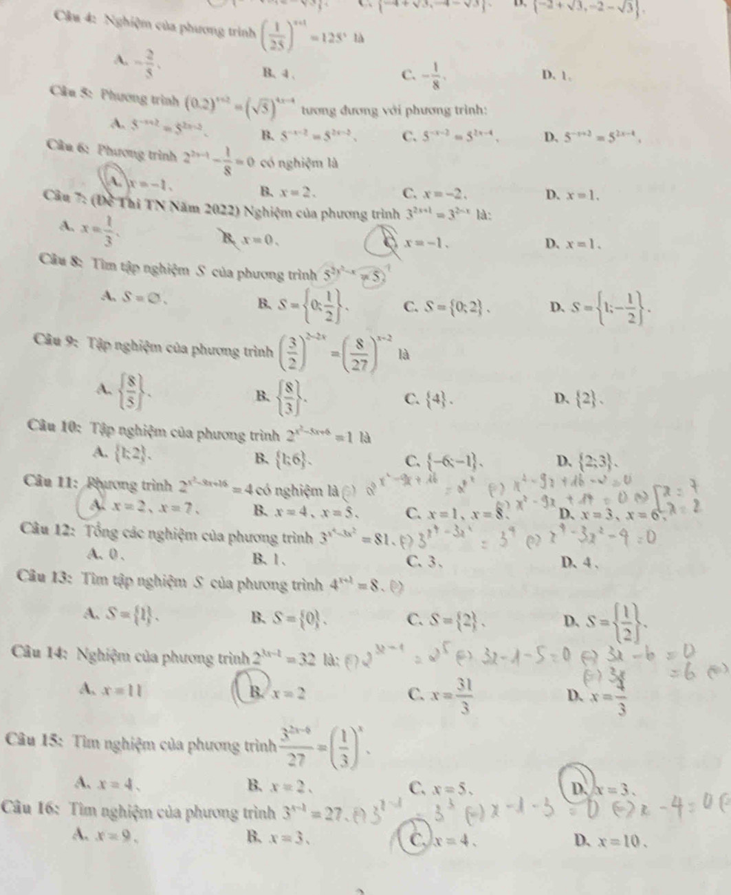  -4+sqrt(3),-4-sqrt(3) D.  -2+sqrt(3),-2-sqrt(3) .
Cậu 4: Nghiệm của phương trình ( 1/25 )^n+1=125^,ld
A. - 2/3 .
B. 4 . C. - 1/8 . D. 1.
Câu 5: Phương trình (0.2)^x+2=(sqrt(5))^4x-4 tương đương với phương trình:
A. 5^(-x+2)=5^(2x-2). B. 5^(-x-2)=5^(2x-2). C. 5^(-x-2)=5^(2x-4), D, 5^(-x+2)=5^(2x-4).
Câu 6: Phương trình 2^(2x-1)- 1/8 =0 có nghiệm là
A. x=-1.
B. x=2. C. x=-2. D. x=1.
Cầu 7: (Đề Thi TN Năm 2022) Nghiệm của phương trình 3^(2x+1)=3^(2-x) là:
A. x= 1/3 .
B. x=0.
x=-1.
D. x=1.
Câu 8: Tìm tập nghiệm S của phương trình 5^2)^2-xy(5)
A, S=varnothing . S= 0: 1/2  . C. S= 0;2 . D、 S= 1;- 1/2  .
B.
Câu 9: Tập nghiệm của phương trình ( 3/2 )^2-2x=( 8/27 )^x-2 là
A.   8/5  .
B.   8/3  .
C.  4 . D.  2 .
Câu 10: Tập nghiệm của phương trình 2^(x^2)-3x+6=1 là
A.  k2 .
B.  h,6 . C.  -6;-1 . D.  2;3 .
Câu 11: Phương trình 2^(x^2)-9x+16=4 ó nghiệm là 0°
A. x=2,x=7. B. x=4,x=5. C. x=1,x=8 D. x=3,x=6^2,
Câu 12: Tổng các nghiệm của phương trình 3^(x^4)-3x^2=81
A. 0 . B. 1 . C. 3. D. 4 ,
Câu 13: Tìm tập nghiệm S của phương trình 4^(x+2)=8
A. S= 1 . B. S= 0 . C. S= 2 . D. S=  1/2  .
*  Câu 14: Nghiệm của phương trình 2^(3x-1)=32 là:
A. x=11 B. x=2 C. x= 31/3  x= 4/3 
D.
Câu 15: Tìm nghiệm của phương trình  (3^(2x-6))/27 =( 1/3 )^x.
A. x=4, B. x=2. C. x=5. D. x=3.
Câu 16: Tìm nghiệm của phương trình 3^(x-1)=27
A. x=9, B. x=3. C. x=4. D. x=10.