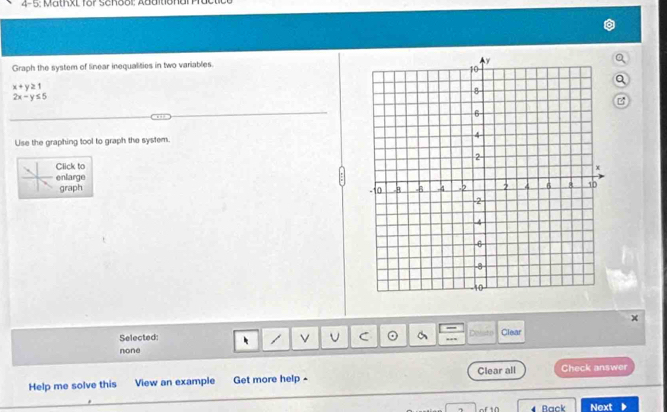 4-5: MathxL for School: Abditiona
Graph the system of linear inequalities in two variables.
x+y≥ 1
2x-y≤ 5
B
Use the graphing tool to graph the system. 
Click to
enlarge 
graph 
Selected: C Delsto Clear
none
Help me solve this View an example Get more help - Clear all Check answer
of 10 Back Next