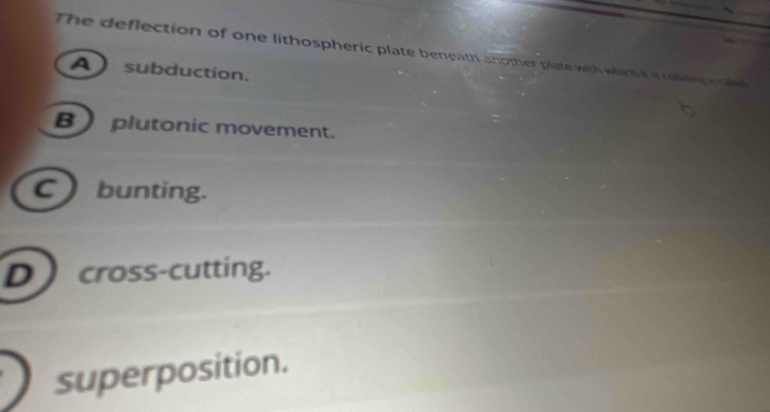 The deflection of one lithospheric plate beneath another plate with which it is coling icd
A subduction.
B plutonic movement.
C ) bunting.
D  cross-cutting.
superposition.