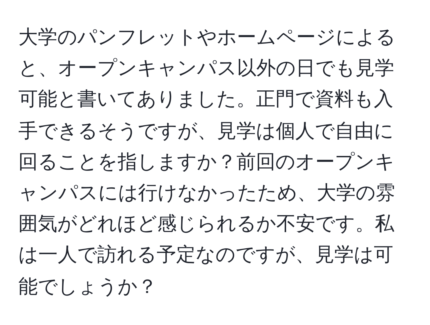 大学のパンフレットやホームページによると、オープンキャンパス以外の日でも見学可能と書いてありました。正門で資料も入手できるそうですが、見学は個人で自由に回ることを指しますか？前回のオープンキャンパスには行けなかったため、大学の雰囲気がどれほど感じられるか不安です。私は一人で訪れる予定なのですが、見学は可能でしょうか？