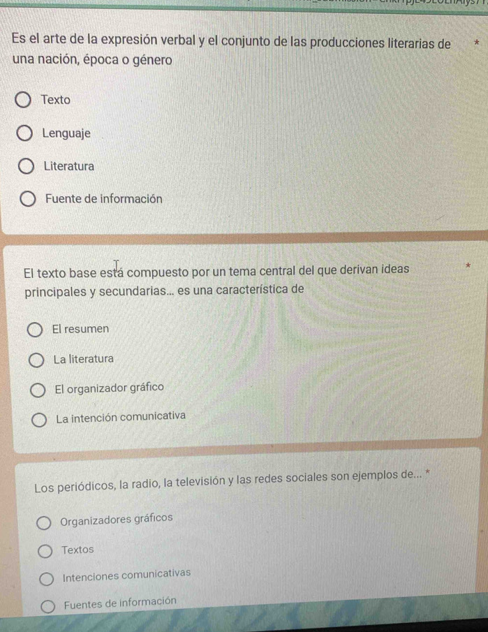 Es el arte de la expresión verbal y el conjunto de las producciones literarias de
una nación, época o género
Texto
Lenguaje
Literatura
Fuente de información
El texto base está compuesto por un tema central del que derivan ideas
principales y secundarias... es una característica de
El resumen
La literatura
El organizador gráfico
La intención comunicativa
Los periódicos, la radio, la televisión y las redes sociales son ejemplos de... *
Organizadores gráficos
Textos
Intenciones comunicativas
Fuentes de información