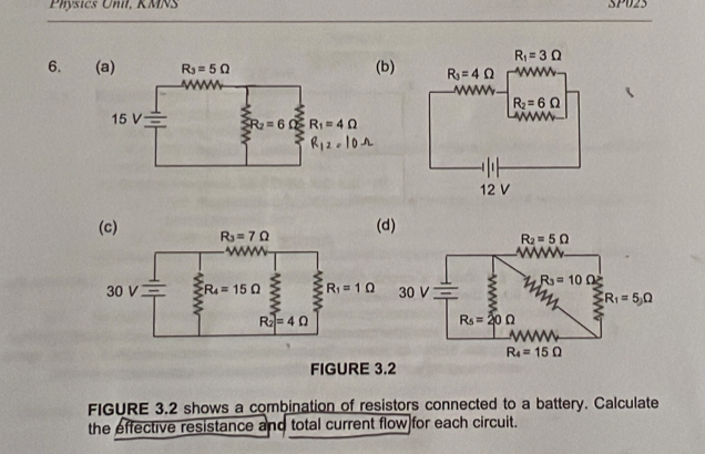 Physics Unil, KMNS SP023
6. (b)
(d)
FIGURE 3.2
FIGURE 3.2 shows a combination of resistors connected to a battery. Calculate
the effective resistance and total current flow for each circuit.