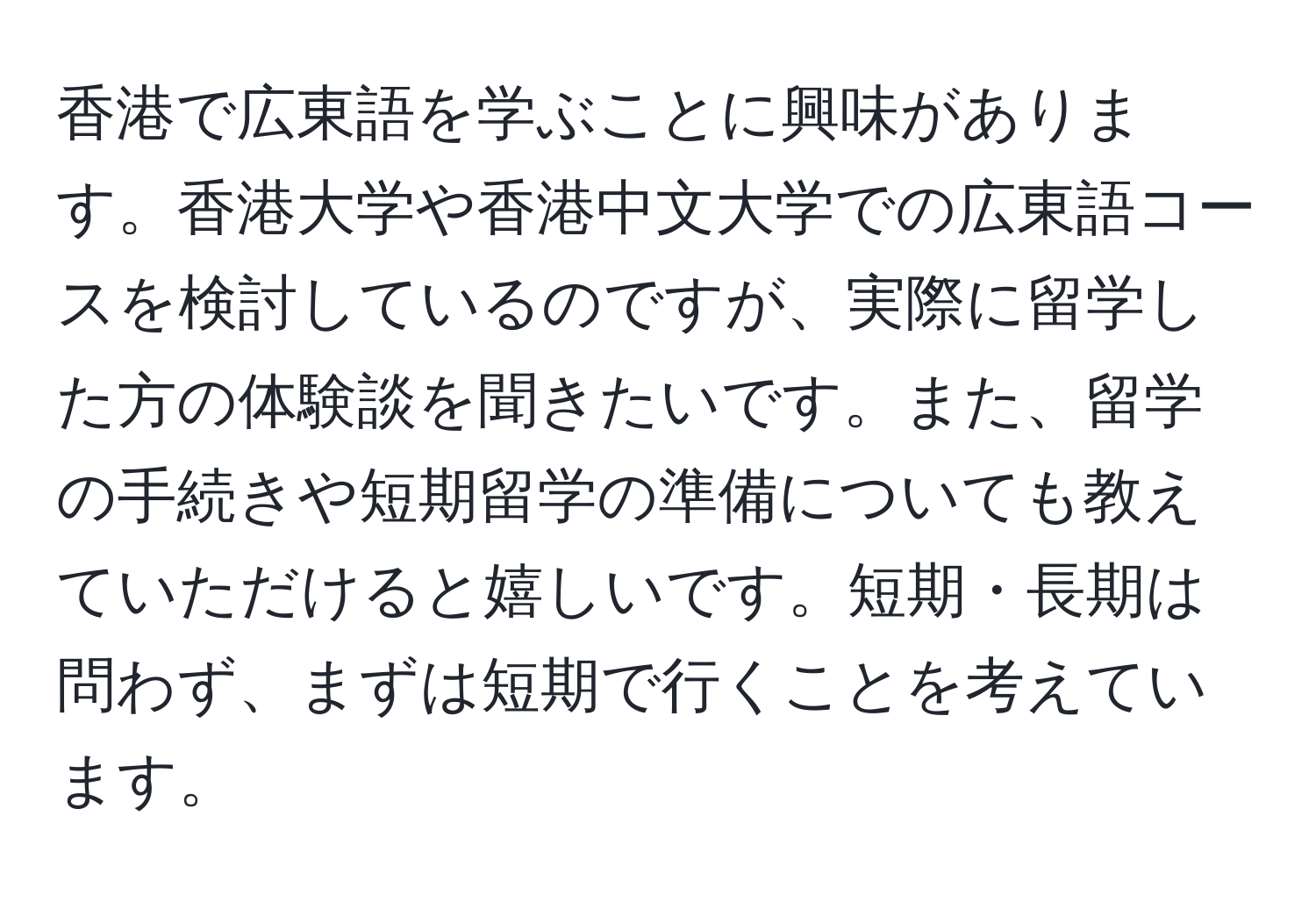 香港で広東語を学ぶことに興味があります。香港大学や香港中文大学での広東語コースを検討しているのですが、実際に留学した方の体験談を聞きたいです。また、留学の手続きや短期留学の準備についても教えていただけると嬉しいです。短期・長期は問わず、まずは短期で行くことを考えています。