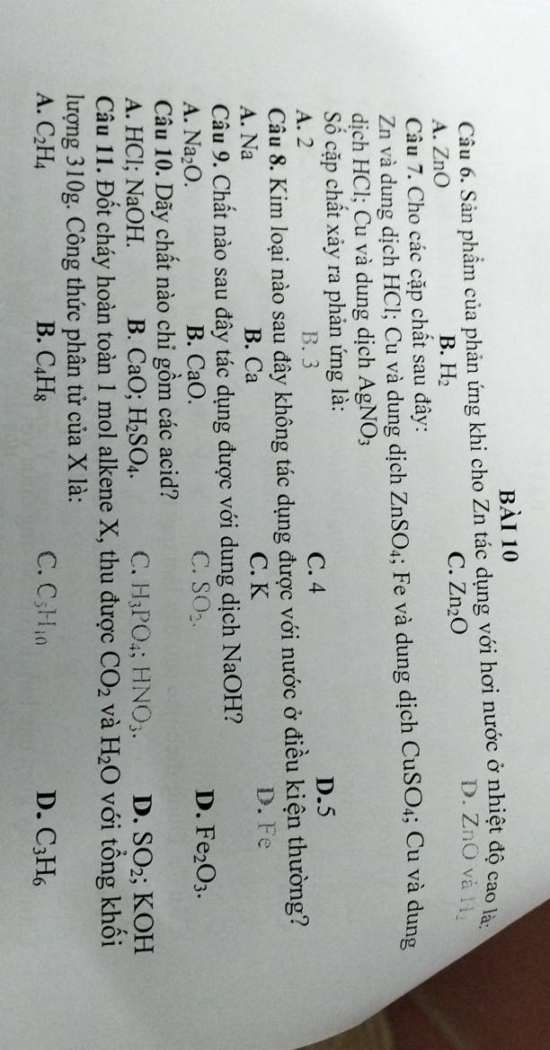 Sản phẩm của phản ứng khi cho Zn tác dụng với hơi nước ở nhiệt độ cao là:
D. ZnO và Hị
A. ZnO B. H_2
C. Zn_2O
Câu 7. Cho các cặp chất sau đây:
Zn và dung dịch HCl; Cu và dung dịch ZnSO_4; Fe và dung dịch CuSO_4; Cu và dung
dịch HCl; Cu và dung dịch AgNO_3
Số cặp chất xảy ra phản ứng là:
A. 2 B. 3 C. 4
D. 5
Câu 8. Kim loại nào sau đây không tác dụng được với nước ở điều kiện thường?
A. Na B. Ca C. K D. Fe
Câu 9. Chất nào sau đây tác dụng được với dung dịch NaOH?
A. Na_2O. B. CaO. C. SO_2. D. Fe_2O_3. 
Câu 10. Dãy chất nào chỉ gồm các acid?
A. HCl; NaOH. B. CaO; H_2SO_4. C. H_3PO_4; HNO_3. D. SO_2; KOH
Câu 11. Đốt cháy hoàn toàn 1 mol alkene X, thu được CO_2 và H_2O với tổng khối
lượng 310g. Công thức phân tử của X là:
A. C_2H_4 B. C_4H_8 C. C_5H_10 D. C_3H_6