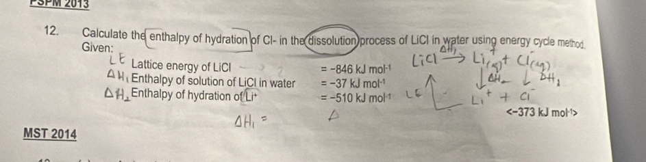 PSPM 2013 
12. Calculate the enthalpy of hydration of CI- in the dissolution process of LiCI in water using energy cycle method 
Given: 
Lattice energy of LiCI 
mol
△ H Enthalpy of solution of LiCI in water mol
△ H_2 Enthalpy of hydration of
nol^(-1)
MST 2014