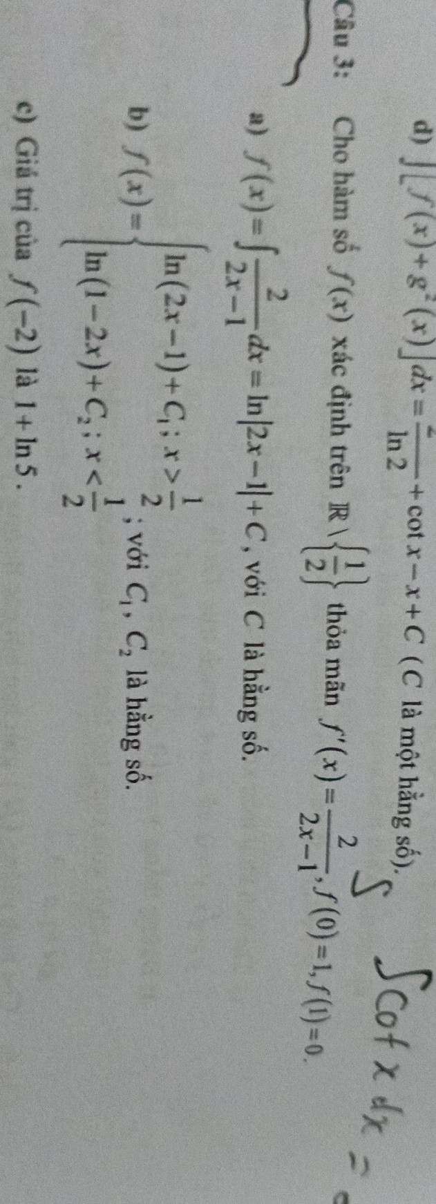 d) ∈t [f(x)+g^2(x)]dx= 2/ln 2 +cot x-x+C (C là một hằng số).
Câu 3: Cho hàm số f(x) xác định trên Rvee   1/2  thỏa mãn f'(x)= 2/2x-1 , f(0)=1, f(1)=0. 
a) f(x)=∈t  2/2x-1 dx=ln |2x-1|+C , với C là hằng số.
b) f(x)=beginarrayl ln (2x-1)+C;x> 1/2  ln (1-2x)+C_2;x ; với C_1, C_2 là hằng số.
c) Giá trị của f(-2) là 1+ln 5.