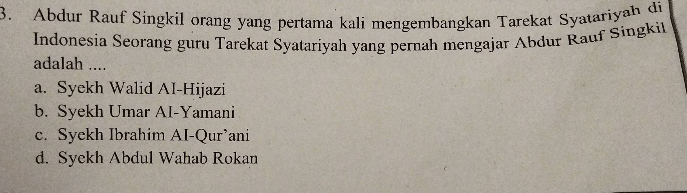 Abdur Rauf Singkil orang yang pertama kali mengembangkan Tarekat Syatariyah di
Indonesia Seorang guru Tarekat Syatariyah yang pernah mengajar Abdur Rauf Singkil
adalah ....
a. Syekh Walid AI-Hijazi
b. Syekh Umar AI-Yamani
c. Syekh Ibrahim AI-Qur’ani
d. Syekh Abdul Wahab Rokan