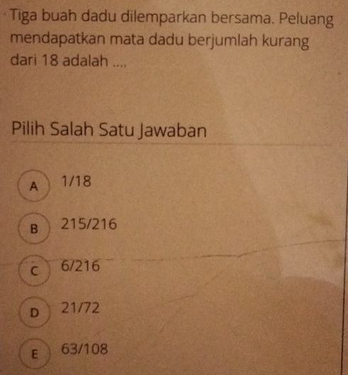 Tiga buah dadu dilemparkan bersama. Peluang
mendapatkan mata dadu berjumlah kurang
dari 18 adalah ....
Pilih Salah Satu Jawaban
A 1/18
B 215/216
cì 6/216
D  21/72
E 63/108