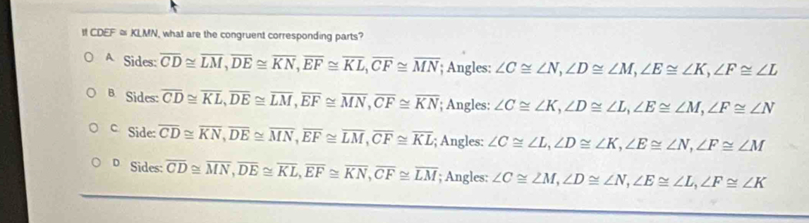 CDEF ≌ KLMN , what are the congruent corresponding parts?
A Sides: overline CD≌ overline LM, overline DE≌ overline KN, overline EF≌ overline KL, overline CF≌ overline MN; Angles: ∠ C≌ ∠ N, ∠ D≌ ∠ M, ∠ E≌ ∠ K, ∠ F≌ ∠ L
B. Sides: overline CD≌ overline KL, overline DE≌ overline LM, overline EF≌ overline MN, overline CF≌ overline KN; Angles: ∠ C≌ ∠ K, ∠ D≌ ∠ L, ∠ E≌ ∠ M, ∠ F≌ ∠ N
c Side: overline CD≌ overline KN, overline DE≌ overline MN, overline EF≌ overline LM, overline CF≌ overline KL; Angles: ∠ C≌ ∠ L, ∠ D≌ ∠ K, ∠ E≌ ∠ N, ∠ F≌ ∠ M
D Sides: overline CD≌ overline MN, overline DE≌ overline KL, overline EF≌ overline KN, overline CF≌ overline LM; Angles: ∠ C≌ ∠ M, ∠ D≌ ∠ N, ∠ E≌ ∠ L, ∠ F≌ ∠ K