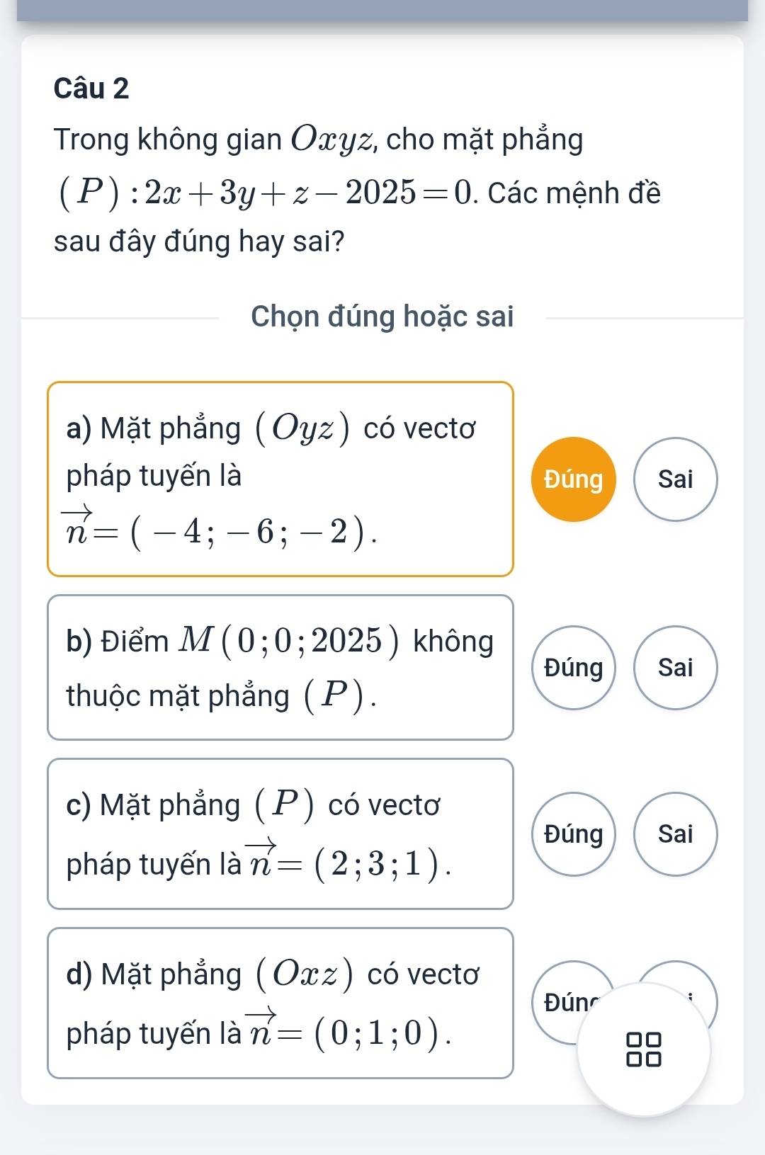 Trong không gian Oxyz, cho mặt phẳng
(P):2x+3y+z-2025=0. Các mệnh đề
sau đây đúng hay sai?
Chọn đúng hoặc sai
a) Mặt phẳng ( Oyz) có vectơ
pháp tuyến là Đúng Sai
vector n=(-4;-6;-2).
b) Điểm M ( 0;0 ; 2025 ) không
Đúng Sai
thuộc mặt phẳng (P).
c) Mặt phẳng (P) có vectơ
pháp tuyến là vector n=(2;3;1).
Đúng Sai
d) Mặt phẳng (Oxz) có vectơ
pháp tuyến là vector n=(0;1;0).
Đún