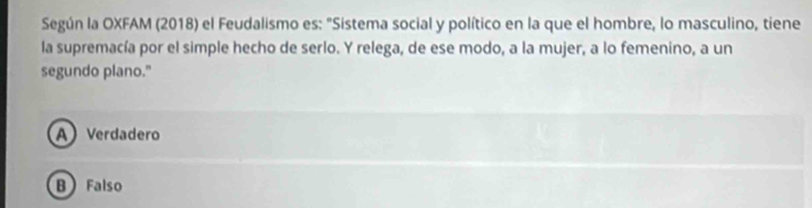 Según la OXFAM (2018) el Feudalismo es: "Sistema social y político en la que el hombre, lo masculino, tiene
la supremacía por el simple hecho de serlo. Y relega, de ese modo, a la mujer, a lo femenino, a un
segundo plano."
A Verdadero
B Falso