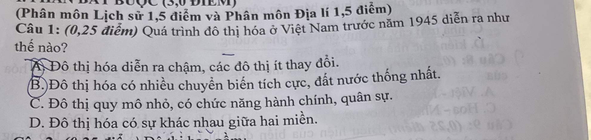 BUÇC (5,0 ĐIEM)
(Phân môn Lịch sử 1,5 điểm và Phân môn Địa lí 1,5 điểm)
Câu 1: (0,25 điểm) Quá trình đô thị hóa ở Việt Nam trước năm 1945 diễn ra như
thế nào?
A Đô thị hóa diễn ra chậm, các đô thị ít thay đổi.
(B.)Đô thị hóa có nhiều chuyển biến tích cực, đất nước thống nhất.
C. Đô thị quy mô nhỏ, có chức năng hành chính, quân sự.
D. Đô thị hóa có sự khác nhau giữa hai miền.