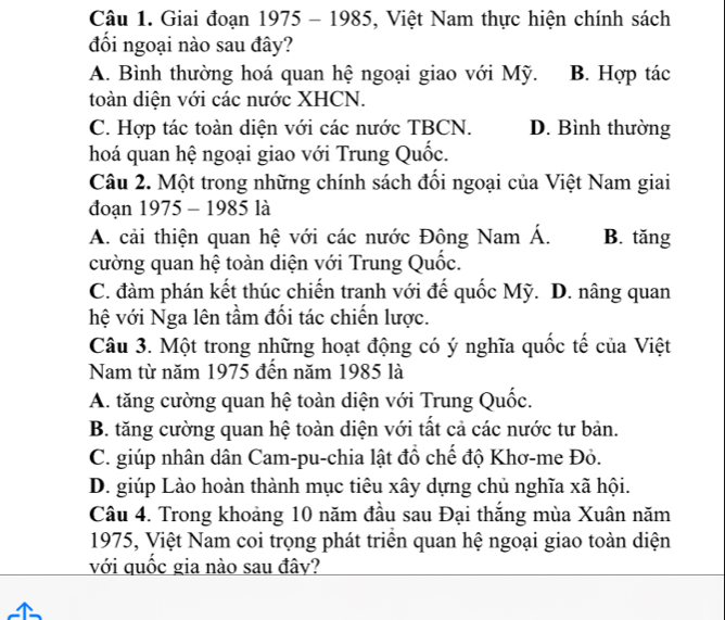 Giai đoạn 1975 - 1985, Việt Nam thực hiện chính sách
đối ngoại nào sau đây?
A. Bình thường hoá quan hệ ngoại giao với Mỹ. B. Hợp tác
toàn diện với các nước XHCN.
C. Hợp tác toàn diện với các nước TBCN. D. Bình thường
hoá quan hệ ngoại giao với Trung Quốc.
Câu 2. Một trong những chính sách đối ngoại của Việt Nam giai
đoạn 1975 - 1985 là
A. cải thiện quan hệ với các nước Đông Nam Á. B. tăng
cường quan hệ toàn diện với Trung Quốc.
C. đàm phán kết thúc chiến tranh với đế quốc Mỹ. D. nâng quan
hệ với Nga lên tầm đối tác chiến lược.
Câu 3. Một trong những hoạt động có ý nghĩa quốc tế của Việt
Nam từ năm 1975 đến năm 1985 là
A. tăng cường quan hệ toàn diện với Trung Quốc.
B. tăng cường quan hệ toàn diện với tất cả các nước tư bản.
C. giúp nhân dân Cam-pu-chia lật đồ chế độ Khơ-me Đỏ.
D. giúp Lào hoàn thành mục tiêu xây dựng chủ nghĩa xã hội.
Câu 4. Trong khoảng 10 năm đầu sau Đại thắng mùa Xuân năm
1975, Việt Nam coi trọng phát triển quan hệ ngoại giao toàn diện
với quốc gia nào sau đây?