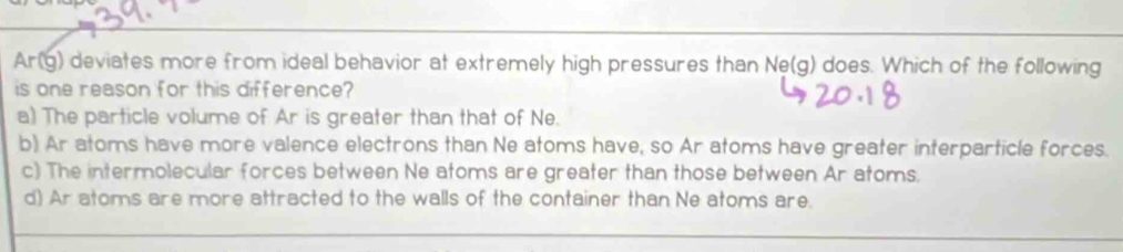 Ar(g) deviates more from ideal behavior at extremely high pressures than Ne(g) does. Which of the following
is one reason for this difference?
a) The particle volume of Ar is greater than that of Ne.
b) Ar atoms have more valence electrons than Ne atoms have, so Ar atoms have greater interparticle forces.
c) The intermolecular forces between Ne atoms are greater than those between Ar atoms.
d) Ar atoms are more attracted to the walls of the container than Ne atoms are.