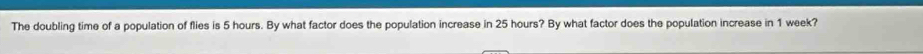 The doubling time of a population of flies is 5 hours. By what factor does the population increase in 25 hours? By what factor does the population increase in 1 week?