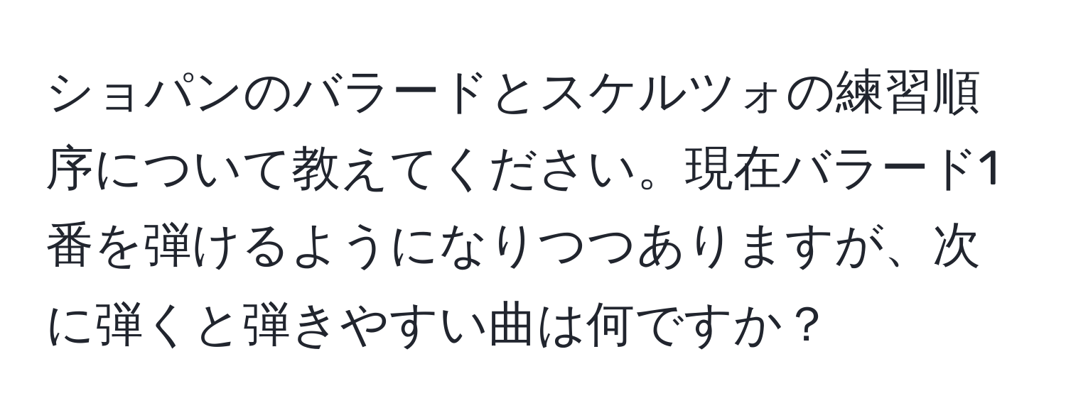 ショパンのバラードとスケルツォの練習順序について教えてください。現在バラード1番を弾けるようになりつつありますが、次に弾くと弾きやすい曲は何ですか？