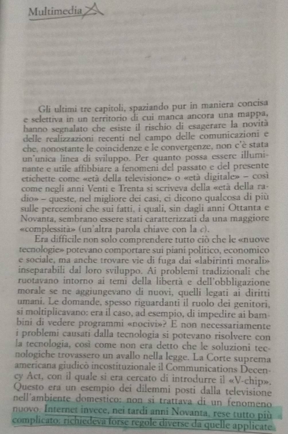 Multimedia
Gli ultimi tre capitoli, spaziando pur in maniera concisa
e selettiva in un territorío di cui manca ancora una mappa,
hanno segnalato che esiste il rischio dí esagerare la novità
delle realizzazioni recenti nel campo delle comunicazioni e
che, nonostante le coincidenze e le convergenze, non c'è stata
un'unica linea di sviluppo. Per quanto possa essere illumi-
nante e utile affibbiare a fenomeni del passato e del presente
etichette come «etá della televisione» o «età digitale» - così
come negli anni Venti e Trenta si scriveva della «età della ra-
dio» - queste, nel migliore dei casi, ci dicono qualcosa di più
sulle percezioni che sui fatti, i quali, sin dagli anni Ottanta e
Novanta, sembrano essere stati caratterizzati da una maggiore
«complessità» (un'altra parola chiave con la c).
Era difficile non solo comprendere tutto ciò che le «nuove
tecnologie» potevano comportare sui piani politico, economico
e sociale, ma anche trovare vie di fuga dai «labirinti morali»
inseparabili dal loro sviluppo. Ai problemi tradizionali che
ruotavano intorno aí temi della libertà e dell'obbligazione
morale se ne aggiungevano di nuovi, quelli legati ai dirítti
umani. Le domande, spesso riguardanti il ruolo dei genitori,
si moltiplicavano: era il caso, ad esempio, di impedire ai bam-
bini di vedere programmi «nocivi»? E non necessariamente
i problemi causati dalla tecnologia si potevano risolvere con
la tecnologia, così come non era detto che le soluzioni tec-
nologiche trovassero un avallo nella legge. La Corte suprema
americana giudicò incostituzionale il Communications Decen-
cy Act, con il quale si era cercato di introdurre il «V-chip».
Questo era un esempío dei dilemmi posti dalla televisióne
nell'ambiente domestico: non si trattava di un fenomeno
nuovo. Internet invece, nei tardi anni Novanta, rese tutto più
complicato: richiedeva forse regole diverse da quelle applicate