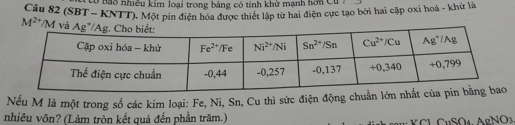 tó bão nhiều kim loại trong bảng có tính khử mạnh hơn Cư :
Câu 82 (SBT - KNTT). Một pin điện hóa được thiết lập từ hai điện cực tạo bởi hai cặp oxi hoá - khử là
M^(2+)/M và
Nếu M là một trong số các kim loại: Fe, Ni, Sn, Cu thì sức điện động chuẩn
nhiêu vôn? (Làm tròn kết quả đến phần trăm.)
1:KCl CuSO₄. AgNO3