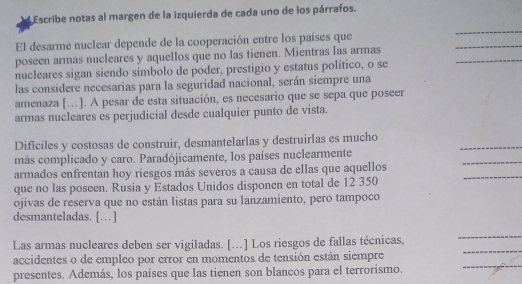 Escribe notas al margen de la izquierda de cada uno de los párrafos. 
_ 
_ 
El desarme nuclear depende de la cooperación entre los países que 
_ 
poseen armas nucleares y aquellos que no las tienen. Mientras las armas 
nucleares sigan siendo símbolo de poder, prestigio y estatus político, o se 
las considere necesarias para la seguridad nacional, serán siempre una 
amenaza […]. A pesar de esta situación, es necesario que se sepa que poseer 
armas nucleares es perjudicial desde cualquier punto de vista. 
Dificiles y costosas de construir, desmantelarlas y destruirlas es mucho 
más complicado y caro. Paradójicamente, los países nuclearmente 
_ 
_ 
armados enfrentan hoy riesgos más severos a causa de ellas que aquellos 
_ 
que no las poseen. Rusia y Estados Unidos disponen en total de 12 350
ojivas de reserva que no están listas para su lanzamiento, pero tampoco 
desmanteladas. […] 
_ 
Las armas nucleares deben ser vigiladas. [...] Los riesgos de fallas técnicas, 
_ 
_ 
accidentes o de empleo por error en momentos de tensión están siempre 
presentes. Además, los países que las tienen son blancos para el terrorismo.