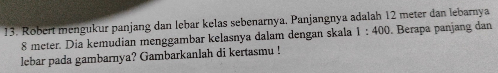 Robert mengukur panjang dan lebar kelas sebenarnya. Panjangnya adalah 12 meter dan lebarnya
8 meter. Dia kemudian menggambar kelasnya dalam dengan skala 1:400. Berapa panjang dan 
lebar pada gambarnya? Gambarkanlah di kertasmu !