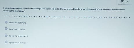 FLAG
instilling the medication? A nurse is preparing to administer eardrops to a 2-year old child. The nurse should pull the auricle in which of the following directions when
Down and backward
Down and outward
Voward and barkward
Upward and outwird