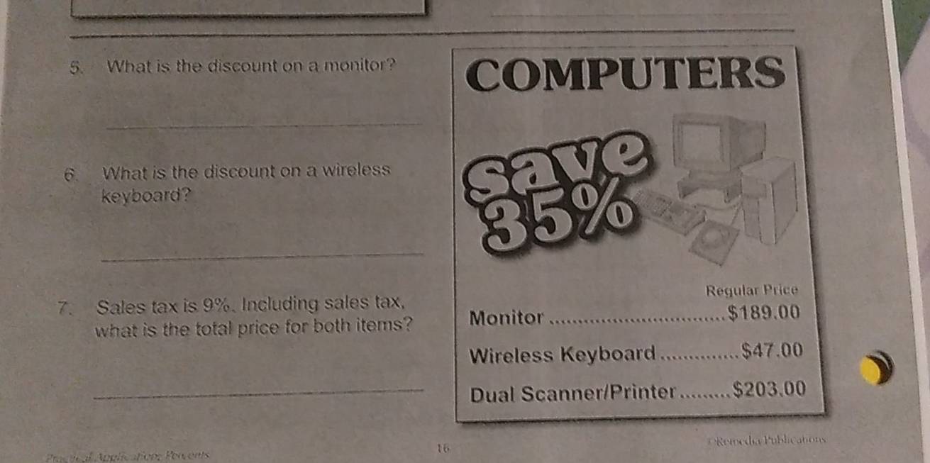 What is the discount on a monitor? COMPUTERS 
_ 
6. What is the discount on a wireless 
keyboard? 
_ 
7. Sales tax is 9%. Including sales tax, Regular Price 
what is the total price for both items? Monitor _ $189.00
Wireless Keyboard _ $47.00
_Dual Scanner/Printer _ $203.00
16 
Practical Applications Percents Remedia Publications