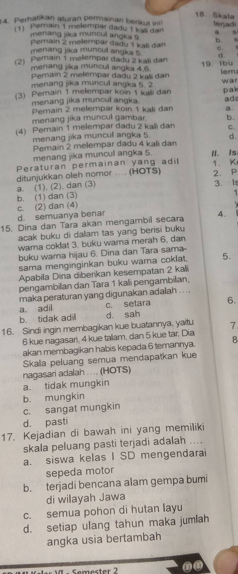 Skala
14. Perhatikan aturan permainan berikut ini! terjadi
(1) Pemain 1 melempar dadu 1 kali dan a s
menang jika muncul angka 9.
b. s
Pemain 2 melempar dadu 1 kali dan
C. s
menang jika muncul angka 5.
d.
(2) Pemain 1  melempar dadu 2 kali dan
menang jika muncul angka 4.6. 19. Ibu
Pemain 2 melempar dadu 2 kali dan lem
menang jika muncul angka 5. 2.
war
(3) Pemain 1 melempar koin 1 kali dan pak
menang jika muncul angka. ada
Pemain 2 melempar koin 1 kali dan a.
menang jika muncul gambar.
b.
(4) Pemain 1 melempar dadu 2 kali dan C.
menang jika muncul angka 5. d.
Pemain 2 melempar dadu 4 kali dan
menang jika muncul angka 5. II. Is
Peraturan permainan yang adil 1. K
ditunjukkan oleh nomor .... (HOTS)
2. P
a. (1), (2), dan (3) 3. Is
b. (1) dan (3)
1
c. (2) dan (4)
d. semuanya benar
4.
15. Dina dan Tara akan mengambil secara
acak buku di dalam tas yang berisi buku
warna coklat 3, buku warna merah 6, dan
buku warna hijau 6. Dina dan Tara sama-
sama menginginkan buku warna coklat, 5.
Apabila Dina diberikan kesempatan 2 kali
pengambilan dan Tara 1 kali pengambilan,
maka peraturan yang digunakan adalah ... .
a. adil c. setara
6.
b. tidak adil dà sah
16. Sindi ingin membagikan kue buatannya, yaitu
7
6 kue nagasari, 4 kue talam, dan 5 kue tar. Dia
8
akan membagikan habis kepada 6 temannya.
Skala peluang semua mendapatkan kue
nagasari adalah .. .. (HOTS)
a. tidak mungkin
b. mungkin
c. sangat mungkin
d. pasti
17. Kejadian di bawah ini yang memiliki
skala peluang pasti terjadi adalah ....
a. siswa kelas I SD mengendarai
sepeda motor
b. terjadi bencana alam gempa bumi
di wilayah Jawa
c. semua pohon di hutan layu
d. setiap ulang tahun maka jumlah
angka usia bertambah
Semester 2