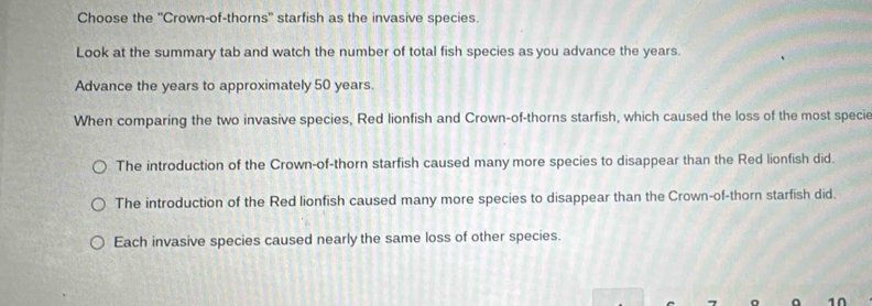 Choose the ''Crown-of-thorns'' starfish as the invasive species.
Look at the summary tab and watch the number of total fish species as you advance the years.
Advance the years to approximately 50 years.
When comparing the two invasive species, Red lionfish and Crown-of-thorns starfish, which caused the loss of the most specie
The introduction of the Crown-of-thorn starfish caused many more species to disappear than the Red lionfish did.
The introduction of the Red lionfish caused many more species to disappear than the Crown-of-thorn starfish did.
Each invasive species caused nearly the same loss of other species.
a 10