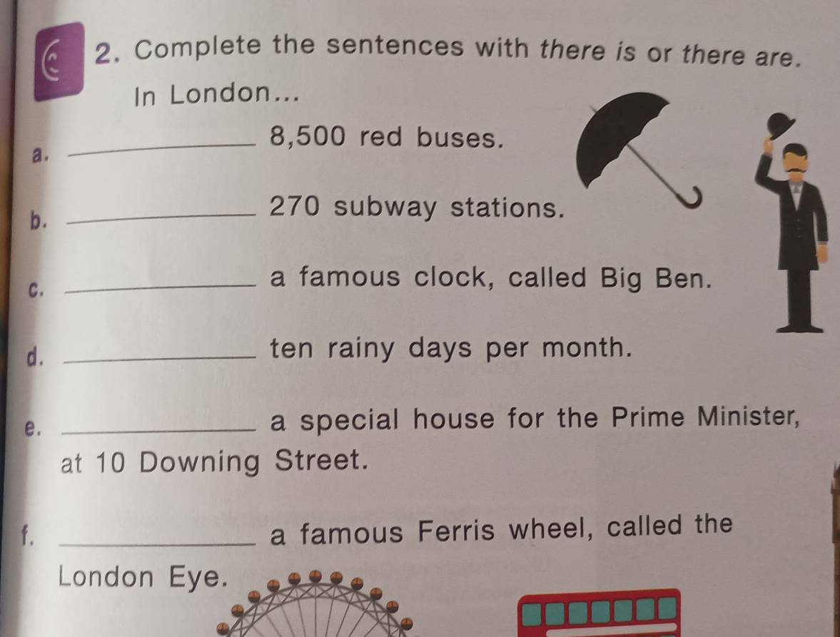 Complete the sentences with there is or there are. 
In London... 
_8, 500 red buses. 
a. 
b. 
_ 270 subway stations. 
c. 
_a famous clock, called Big Ben. 
d . _ten rainy days per month. 
e._ 
a special house for the Prime Minister, 
at 10 Downing Street. 
f. _a famous Ferris wheel, called the 
London Eye.