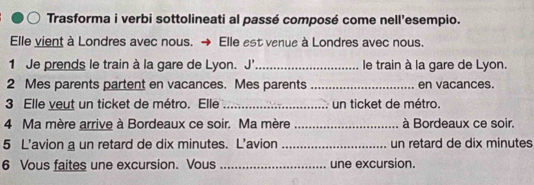 Trasforma i verbi sottolineati al passé composé come nell'esempio. 
Elle vient à Londres avec nous. Elle est venue à Londres avec nous. 
1 Je prends le train à la gare de Lyon. J'_ le train à la gare de Lyon. 
2 Mes parents partent en vacances. Mes parents _en vacances. 
3 Elle veut un ticket de métro. Elle _un ticket de métro. 
4 Ma mère arrive à Bordeaux ce soir. Ma mère _à Bordeaux ce soir. 
5 L'avion a un retard de dix minutes. L’avion _un retard de dix minutes 
6 Vous faites une excursion. Vous _une excursion.