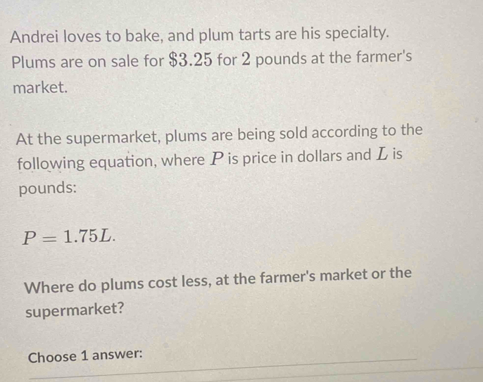 Andrei loves to bake, and plum tarts are his specialty. 
Plums are on sale for $3.25 for 2 pounds at the farmer's 
market. 
At the supermarket, plums are being sold according to the 
following equation, where P is price in dollars and L is
pounds :
P=1.75L. 
Where do plums cost less, at the farmer's market or the 
supermarket? 
Choose 1 answer: 
_