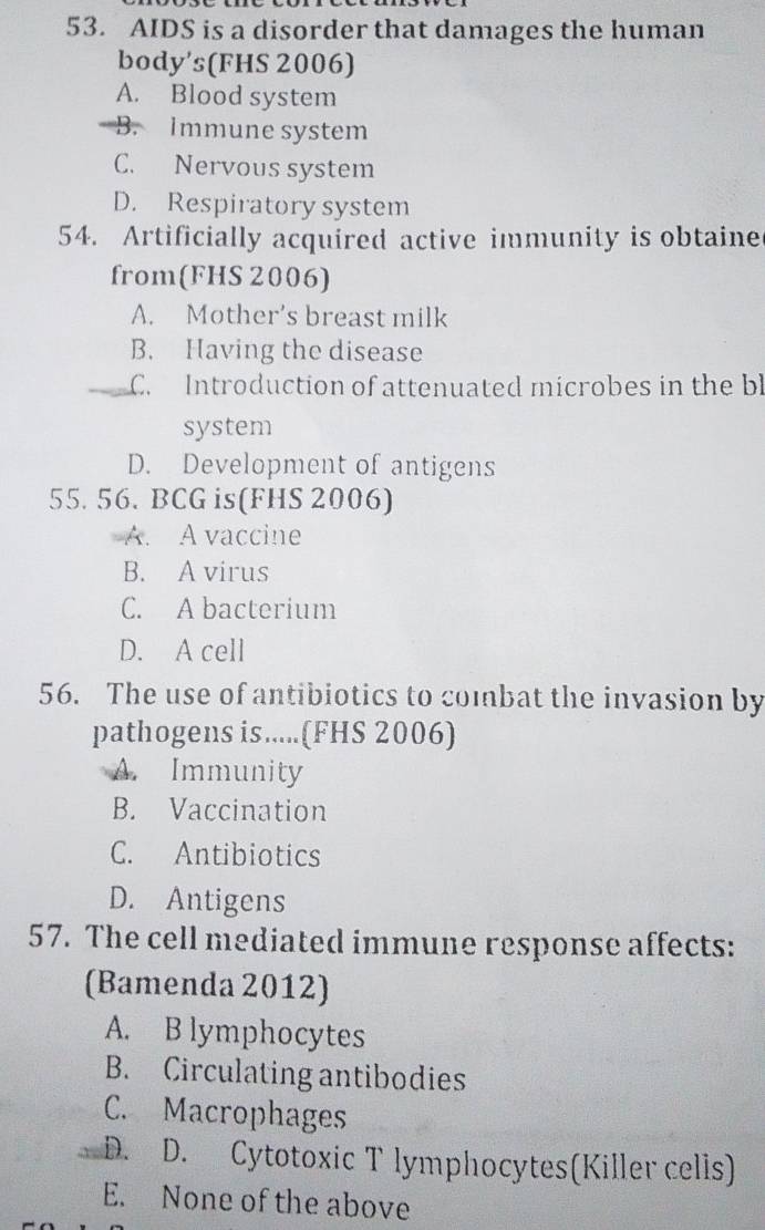 AIDS is a disorder that damages the human
body's(FHS 2006)
A. Blood system
B. Immune system
C. Nervous system
D. Respiratory system
54. Artificially acquired active immunity is obtaine
from(FHS 2006)
A. Mother's breast milk
B. Having the disease
_C. Introduction of attenuated microbes in the bl
system
D. Development of antigens
55. 56. BCG is(FHS 2006)
A. A vaccine
B. A virus
C. A bacterium
D. A cell
56. The use of antibiotics to combat the invasion by
pathogens is.....(FHS 2006)
A. Immunity
B. Vaccination
C. Antibiotics
D. Antigens
57. The cell mediated immune response affects:
(Bamenda 2012)
A. B lymphocytes
B. Circulating antibodies
C. Macrophages
_D. D. Cytotoxic T lymphocytes(Killer cells)
E. None of the above