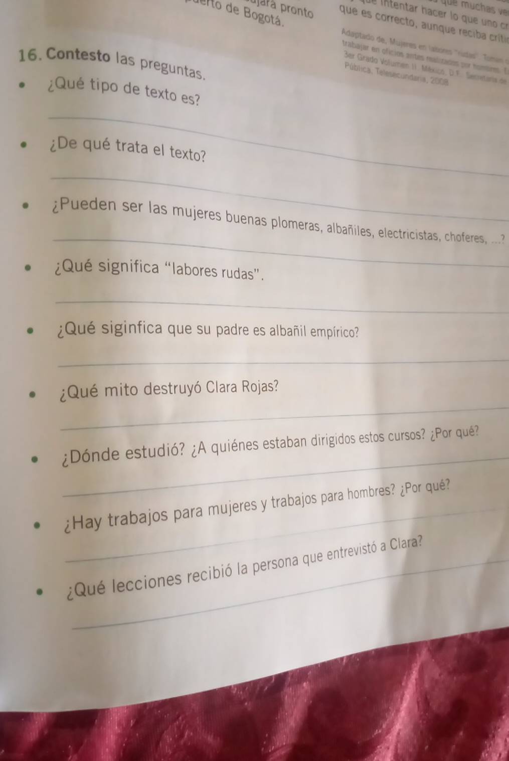 uerto de Bogotá. 
de intentar hacer lo que uno c 
ujará pronto que es correcto, aunque reciba crítia 
Adaptado de, Mujeres en lasores ''rúdas''. Tomi en 
trabajar en oficios antes realizados por nombres. E 
16. Contesto las preguntas. 
3er Grado Volumen II. México, D.F. Secretaris de 
Pública, Telesecundaria, 2008 
¿Qué tipo de texto es? 
_ 
¿De qué trata el texto? 
_ 
_ 
ueden ser las mujeres buenas plomeras, albañiles, electricistas, choferes, . 
¿Qué significa “labores rudas”. 
_ 
¿Qué siginfica que su padre es albañil empírico? 
_ 
_ 
¿Qué mito destruyó Clara Rojas? 
_ 
¿Dónde estudió? ¿A quiénes estaban dirigidos estos cursos? ¿Por qué? 
_¿Hay trabajos para mujeres y trabajos para hombres? ¿Por qué? 
¿Qué lecciones recibió la persona que entrevistó a Clara?