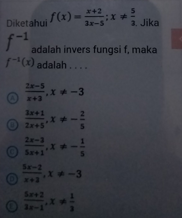 Diketahui f(x)= (x+2)/3x-5 ; x!=  5/3 . Jika
f^(-1) adalah invers fungsi f, maka
f^(-1)(x) adalah . . . .
a  (2x-5)/x+3 , x!= -3
o  (3x+1)/2x+5 , x!= - 2/5 
 (2x-3)/5x+1 , x!= - 1/5 
 (5x-2)/x+3 , x!= -3
a  (5x+2)/3x-1 , x!=  1/3 