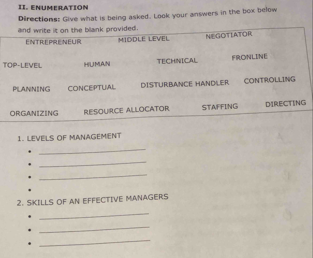 ENUMERATION 
Directions: Give what is being asked. Look your answers in the box below 
T 
1. LEVELS OF MANAGEMENT 
_ 
_ 
_ 
2. SKILLS OF AN EFFECTIVE MANAGERS 
_ 
_ 
_