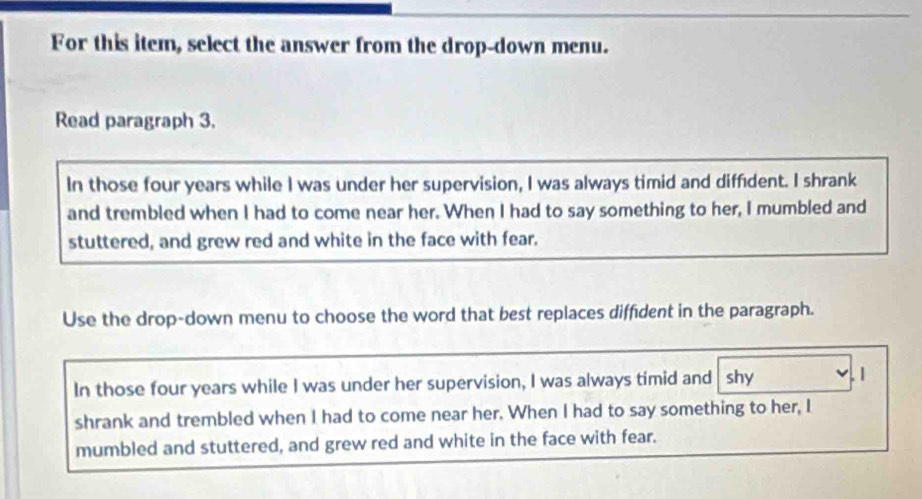 For this item, select the answer from the drop-down menu.
Read paragraph 3.
In those four years while I was under her supervision, I was always timid and diffident. I shrank
and trembled when I had to come near her. When I had to say something to her, I mumbled and
stuttered, and grew red and white in the face with fear.
Use the drop-down menu to choose the word that best replaces diffident in the paragraph.
In those four years while I was under her supervision, I was always timid and shy . 1
shrank and trembled when I had to come near her. When I had to say something to her, I
mumbled and stuttered, and grew red and white in the face with fear.