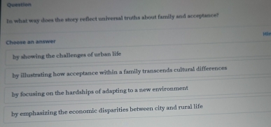 Question
In what way does the story reflect universal truths about family and acceptance?
Choose an answer Mir
by showing the challenges of urban life
by illustrating how acceptance within a family transcends cultural differences
by focusing on the hardships of adapting to a new environment
by emphasizing the economic disparities between city and rural life